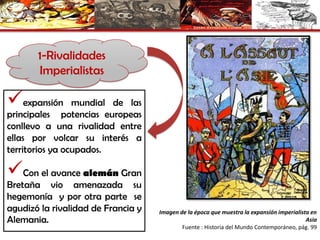 1-Rivalidades
Imperialistas
expansión mundial de las
principales potencias europeas
conllevo a una rivalidad entre
ellas por volcar su interés a
territorios ya ocupados.
Con el avance alemán Gran
Bretaña vio amenazada su
hegemonía y por otra parte se
agudizó la rivalidad de Francia y
Alemania.
Imagen de la época que muestra la expansión imperialista en
Asia
Fuente : Historia del Mundo Contemporáneo, pág. 99
 