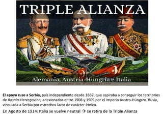 En Agosto de 1914: Italia se vuelve neutral  se retira de la Triple Alianza
El apoyo ruso a Serbia, país independiente desde 1867, que aspiraba a conseguir los territorios
de Bosnia-Herzegovina, anexionados entre 1908 y 1909 por el Imperio Austro-Húngaro. Rusia,
vinculada a Serbia por estrechos lazos de carácter étnico.
 