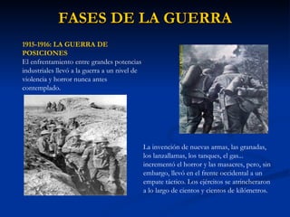 FASES DE LA GUERRA 1915-1916: LA GUERRA DE POSICIONES El enfrentamiento entre grandes potencias industriales llevó a la guerra a un nivel de violencia y horror nunca antes contemplado.  La invención de nuevas armas, las granadas, los lanzallamas, los tanques, el gas... incrementó el horror y las masacres, pero, sin embargo, llevó en el frente occidental a un empate táctico. Los ejércitos se atrincheraron a lo largo de cientos y cientos de kilómetros.  