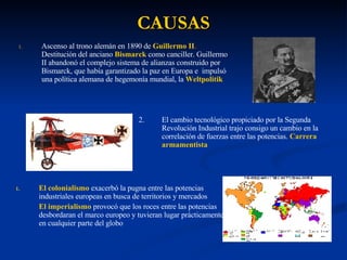 CAUSAS Ascenso al trono alemán en 1890 de  Guillermo II .  Destitución del anciano  Bismarck   como canciller. Guillermo II abandonó el complejo sistema de alianzas construido por Bismarck, que había garantizado la paz en Europa e  impulsó una política alemana de hegemonía mundial, la  Weltpolitik   2. El cambio tecnológico propiciado por la Segunda Revolución Industrial trajo consigo un cambio en la correlación de fuerzas entre las potencias.  Carrera armamentista  El colonialismo  exacerbó la pugna entre las potencias industriales europeas en busca de territorios y mercados  El imperialismo  provocó que los roces entre las potencias desbordaran el marco europeo y tuvieran lugar prácticamente en cualquier parte del globo 
