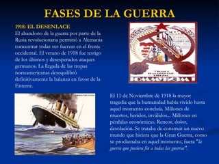 FASES DE LA GUERRA 1918: EL DESENLACE El abandono de la guerra por parte de la Rusia revolucionaria permitió a Alemania concentrar todas sus fuerzas en el frente occidental. El verano de 1918 fue testigo de los últimos y desesperados ataques germanos. La llegada de las tropas norteamericanas desequilibró definitivamente la balanza en favor de la Entente. El 11 de Noviembre de 1918 la mayor tragedia que la humanidad había vivido hasta aquel momento concluía. Millones de muertos, heridos, inválidos... Millones en pérdidas económicas. Rencor, dolor, desolación. Se trataba de construir un nuevo mundo que hiciera que la Gran Guerra, como se proclamaba en aquel momento, fuera " la guerra que pusiera fin a todas las guerras". 
