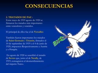CONSECUENCIAS 2. TRATADOS DE PAZ : Entre mayo de 1919 agosto de 1920 se firmaron los tratados más importantes entre vencedores y vencidos.  El principal de ellos fue el de  Versalles   También fueron importantes los tratados de   Saint Germain  y  Trianón , firmados el 10 de septiembre de 1919 y el 4 de junio de 1920, impuestos Respectivamente a Austria y a Hungría. En agosto de 1920 se suscribió el tratado de  Sevres  que, junto al de  Neully , de 1919, consagraron el desmembramiento del imperio Turco. 