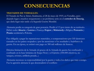 CONSECUENCIAS TRATADOS DE VERSALLES: El Tratado de Paz se firmó, finalmente, el 28 de mayo de 1919, en Versalles, pero dejando lugar a muchos resquemores y un problema serio en el  corredor de Danzig , que daría lugar más tarde a la Segunda Guerra Mundial. Alemania perdía su categoría de gran potencia. Perdió el 13 por ciento de su territorio. Debió ceder  Alsacia  y  Lorena  a Franc¡a;  Eupen  y  Malamedy  a Bélgica;  Posnania  y  Prusia  occidental a Polonia.  Fue obligada a pagar las reparaciones materiales, o compensaciones por 105 destrozos causados en los países ocupados y por las atenciones a los mutilados y huérfanos de guerra. En esa época, se estimó este pago en 300 mil millones de francos. Drástica limitación de la Armada (el grueso de la Armada de guerra fue confiscado y confinado en la base británica de Scapa Flow) y el Ejército (100.000 efectivos, no tanques, aviones, artillería pesada...)  Alemania reconoce su responsabilidad por la guerra y todos los daños que trajo consigo. Fue la agresión alemana la que desencadenó el conflicto  