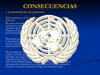3. LA SOCIEDAD DE LAS NACIONES: Wilson promotor de la idea sobre la creación de una Sociedad de Naciones La nueva Sociedad fijó su sede en Ginebra (Suiza). Sus principales instituciones eran una Asamblea General, un Consejo, del que eran miembros permanentes las grandes potencias, y un Secretario General, encargado dirigir los más de 600 funcionarios que trabajaban para la Sociedad. Teniendo como como objetivo esencial el mantenimiento de la paz, la Sociedad buscó garantizar la protección de los pequeños países ante las grandes potencias. Se trataba de crear un nuevo orden internacional basado en el  principio de la seguridad colectiva.   La Sociedad de Naciones consiguió algunos éxitos en su labor, ayudó a solventar pacíficamente algunos conflictos en el período inmediato de posguerra y tuvo su apogeo en el período 1924-1929 (Tratado de Locarno, 1925, Ingreso de Alemania en la Sociedad, 1926, Pacto Briand-Kellog, 1928), sin embargo, cuando la situación internacional se enturbió tras la depresión de 1929, la Sociedad de Naciones se mostró totalmente incapaz de mantener la paz CONSECUENCIAS 