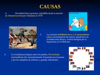 CAUSAS 4. Rivalidad franco-germana, ineludible desde la anexión  de  Alsacia-Lorena  por Alemania en 1870. 5. La creciente  debilidad turca y el nacionalismo eslavo  incrementaron de manera significativa la rivalidad entre Rusia y Austria-Hungría por la hegemonía en los Balcanes 6. La rivalidad psicológica entre los pueblos.  El creciente nacionalismo  fue sistemáticamente fomentado por la prensa y por las campañas de militares y grandes industriales. 
