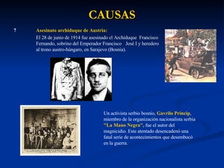 CAUSAS 7 Asesinato archiduque de Austria: El 28 de junio de 1914 fue asesinado el Archiduque  Francisco  Fernando, sobrino del Emperador Francisco  José I y heredero  al trono austro-húngaro, en Sarajevo (Bosnia).  Un activista serbio bosnio,  Gavrilo Princip , miembro de la organización nacionalista serbia  "La Mano Negra",  fue el autor del magnicidio. Este atentado desencadenó una fatal serie de acontecimientos que desembocó en la guerra. 