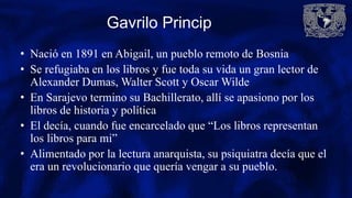 Gavrilo Princip
• Nació en 1891 en Abigail, un pueblo remoto de Bosnia
• Se refugiaba en los libros y fue toda su vida un gran lector de
Alexander Dumas, Walter Scott y Oscar Wilde
• En Sarajevo termino su Bachillerato, allí se apasiono por los
libros de historia y política
• El decía, cuando fue encarcelado que “Los libros representan
los libros para mi”
• Alimentado por la lectura anarquista, su psiquiatra decía que el
era un revolucionario que quería vengar a su pueblo.
 