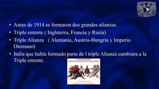 • Antes de 1914 se formaron dos grandes alianzas
• Triple entente ( Inglaterra, Francia y Rusia)
• Triple Alianza ( Alemania, Austria-Hungria y Imperio
Otomano)
• Italia que había formado parte de l triple Alianza cambiara a la
Triple entente.
 