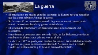 La guerra
• El entusiasmo era mucho en todas las partes de Europa por que pensaban
que iba durar máximo 5 meses la guerra,
• Se desvaneció ese entusiasmo cuando la guerra se empato en un punto
muerto de costosas batallas y guerra de trincheras.
• El sistema de trincheras y fortificaciones en el oeste abarcaba 764
kilómetros.
• Hubo intensos combates en el norte de Italia, en los Balcanes, y tuvieron
combates en el mar y por primera vez en el aire.
• En abril de 1917, se produjo un cambio decisivo en las hostilidades cuando
la política de guerra submarina irrestricta de Alemania sacó a Estados
Unidos del aislacionismo y lo llevó al centro del conflicto.
 