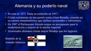 Alemania y su poderío naval
• Se crea en 1871 hasta su extinción en 1917.
• Creían seriamente en una guerra contra Gran Bretaña, creando asi
un carrera armamentística que incluyo acorazados y submarinos.
• En 1907 el Parlamento Alemán asigna un presupuesto para la
modernización y mejora de la marina imperial.
• Acorazados alemanes tenían mayor blindaje que los Ingleses.
Símbolo de la
Armada Alemana
 