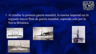 • Al estallar la primera guerra mundial, la marina imperial era la
segunda mayor flota de guerra mundial, superada solo por la
Navia Británica.
 
