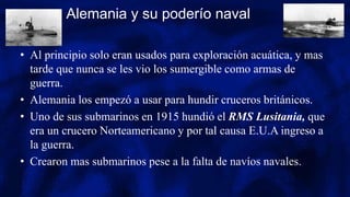 Alemania y su poderío naval
• Al principio solo eran usados para exploración acuática, y mas
tarde que nunca se les vio los sumergible como armas de
guerra.
• Alemania los empezó a usar para hundir cruceros británicos.
• Uno de sus submarinos en 1915 hundió el RMS Lusitania, que
era un crucero Norteamericano y por tal causa E.U.A ingreso a
la guerra.
• Crearon mas submarinos pese a la falta de navíos navales.
 