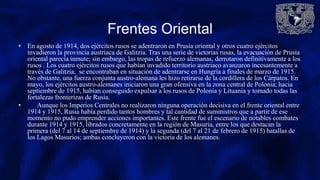 Frentes Oriental
• En agosto de 1914, dos ejércitos rusos se adentraron en Prusia oriental y otros cuatro ejércitos
invadieron la provincia austriaca de Galitzia. Tras una serie de victorias rusas, la evacuación de Prusia
oriental parecía inmute; sin embargo, las tropas de refuerzo alemanas, derrotaron definitivamente a los
rusos . Los cuatro ejércitos rusos que habían invadido territorio austriaco avanzaron incesantemente a
través de Galitzia, se encontraban en situación de adentrarse en Hungría a finales de marzo de 1915.
No obstante, una fuerza conjunta austro-alemana les hizo retirarse de la cordillera de los Cárpatos. En
mayo, los ejércitos austro-alemanes iniciaron una gran ofensiva en la zona central de Polonia; hacia
septiembre de 1915, habían conseguido expulsar a los rusos de Polonia y Lituania y tomado todas las
fortalezas fronterizas de Rusia.
• Aunque los Imperios Centrales no realizaron ninguna operación decisiva en el frente oriental entre
1914 y 1915, Rusia había perdido tantos hombres y tal cantidad de suministros que a partir de ese
momento no pudo emprender acciones importantes. Este frente fue el escenario de notables combates
durante 1914 y 1915, librados concretamente en la región de Masuria, entre los que destacan la
primera (del 7 al 14 de septiembre de 1914) y la segunda (del 7 al 21 de febrero de 1915) batallas de
los Lagos Masurios; ambas concluyeron con la victoria de los alemanes.
 