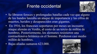 Frente occidental
• Se libraron feroces y prolongadas batallas cada vez que alguno
de los bandos lanzaba un ataque de importancia y las cifras de
muertos, heridos y desaparecidos eran gigantes.
• En 1916, los franceses soportaron por meses un incesante
ataque alemán en Verdín, al costo de un tercio de millón de
hombres. Posteriormente, los alemanes resistieron una
contraofensiva británica en el Somme. Perdieron casi medio
millón de hombres.
• Bajas aliadas sumaron 623.000.
 