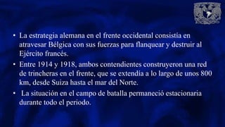 • La estrategia alemana en el frente occidental consistía en
atravesar Bélgica con sus fuerzas para flanquear y destruir al
Ejército francés.
• Entre 1914 y 1918, ambos contendientes construyeron una red
de trincheras en el frente, que se extendía a lo largo de unos 800
km, desde Suiza hasta el mar del Norte.
• La situación en el campo de batalla permaneció estacionaria
durante todo el periodo.
 