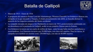 Batalla de Gallipoli
• Marzo de 1915 – Enero de 1916
• A propuesta del entonces Primer Lord del Almirantazgo, Winston Churchill, los británicos idearon esta
campaña en la que atacando a Turquía, el aliado presuntamente más débil, se buscaba distraer la
atención de los imperios centrales del frente occidental.
• La campaña iniciada con ataque a los Dardanelos en marzo de 1915, posteriormente continuada con
un desembarco en la península de Galípoli, acabó en un completo fracaso para la Entente.
• Los británicos tuvieron casi un cuarto de millón de bajas , entre los que hubo muchos australianos y
neozelandeses. Los franceses tuvieron casi 50.000 bajas, con cinco mil muertos. Para los turcos, la
campaña tuvo también un enorme coste: 250.000 bajas, con más de 60.000 muertos.
 