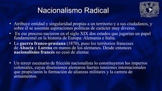 Nacionalismo Radical
• Atribuye entidad y singularidad propias a un territorio y a sus ciudadanos, y
sobre él se asientan aspiraciones políticas de carácter muy diverso.
• En ese proceso nacieron en el siglo XIX dos estados que jugarían un papel
fundamental en la historia de Europa: Alemania e Italia.
• La guerra franco-prusiana (1870), puso los territorios franceses
de Alsacia y Lorena en manos de los alemanes. Desde entonces
nacionalismo francés no cesó de alentar.
• Un tercer escenario de fricción nacionalista lo constituyeron los imperios
coloniales, cuyas disensiones alentaron fuertes tensiones internacionales
que propiciaron la formación de alianzas militares y la carrera de
armamentos.
 