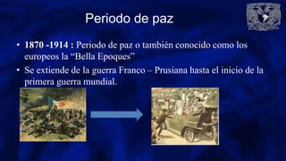 Periodo de paz
• 1870 -1914 : Periodo de paz o también conocido como los
europeos la “Bella Epoques”
• Se extiende de la guerra Franco – Prusiana hasta el inicio de la
primera guerra mundial.
 