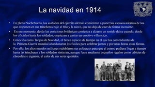 La navidad en 1914
• En plena Nochebuena, los soldados del ejército alemán comienzan a poner los escasos adornos de los
que disponen en sus trincheras bajo el frío y la nieve, que no deja de caer de forma incesante.
• En ese momento, desde las posiciones británicas comienza a alzarse un sonido dulce cuando, desde
los oficiales hasta los soldados, empiezan a cantar un emotivo villancico.
• Conocida como Tregua de Navidad, el breve espacio de tiempo en el que los contendientes de
la Primera Guerra mundial abandonaron los fusiles para celebrar juntos y por unas horas estas fiestas.
• Por ello, los altos mandos militares redoblaron sus esfuerzos para que el correo pudiera llegar a tiempo
hasta las trincheras y los soldados sintieran, aunque fuera mediante pequeños regalos como tabletas de
chocolate o cigarros, el calor de sus seres queridos.
 