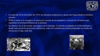 • La tarde del 24 de diciembre de 1914, los alemanes propusieron a gritos una tregua desde la trinchera
opuesta.
• Willie Loasby se le encargó a él alzarse por encima de los parapetos y recorrer los 36 metros que
separaban la trinchera británica de la alemana.
• Su objetivo era el de acordar una tregua con el enemigo. La tensión se palpaba en el frío ambiente y,
desde cada una de las posiciones defensivas, todos los combatientes tenían preparados sus fusiles de
cerrojo por si algo salía mal.
 