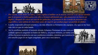 • Por suerte, nada malo sucedió y -como explica el militar en la misiva conoció a un oficial alemán
que le preguntó si había galos con ellos y bromeó afirmando que «diez franceses no hacen un
inglés». Después de reírse un rato de los gabachos, el germano le dio a modo de presente seis
cigarrillos y una tableta de chocolate antes de sugerir que podían jugar un partido de fútbol.
• Loasby respondió afirmativamente y, sin más dilación se formaron dos equipos. «Lo que se me hace
más raro es que en cada bando
• Así lo confirma también el teniente alemán Johannes Niemman en una carta en la que explica que un
soldado apareció cargando un balón de fútbol y, en pocos minutos, ya había comenzado el partido.
«Ellos hicieron su portería con uso sombreros extraños, mientras que nosotros hicimos lo mismo. No
era sencillo jugar en un lugar congelado, pero eso o nos detuvo.
 