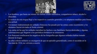 • Los hombres, que hasta ese mismo día habían estado matándose, compartieron tabaco, alcohol o
chocolate.
• La noticia de esta tregua llegó a los respectivos cuarteles generales y se adoptaron medidas para frenar
esa actitud.
• Un número indeterminado de soldados franceses fue pasado por las armas como escarmiento y los
alemanes fueron enviados al frente oriental.
• Las cartas en las que los soldados narraban los hechos a sus familiares fueron destruidas y algunas
informaciones que llegaron a los periódicos británicos se censuraron.
• Los franceses confiscaron los negativos de las fotografías que algunos soldados habían tomado
durante la tregua
• las altas esferas militares se encargaron de que un episodio generalizado, como el sucedido en la
Navidad de 1914, no volviera a ocurrir.
 