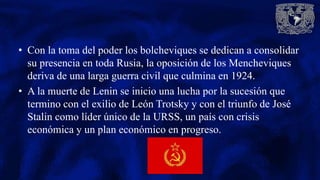 • Con la toma del poder los bolcheviques se dedican a consolidar
su presencia en toda Rusia, la oposición de los Mencheviques
deriva de una larga guerra civil que culmina en 1924.
• A la muerte de Lenin se inicio una lucha por la sucesión que
termino con el exilio de León Trotsky y con el triunfo de José
Stalin como líder único de la URSS, un país con crisis
económica y un plan económico en progreso.
 