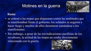 Motines en la guerra
Rusia:
• se ordenó a las tropas que dispararan contra las multitudes que
se manifestaban frente al gobierno, los soldados se negaron a
hacer fuego y muchos de ellos desertaron sumándose a los
manifestantes.
• Sin embargo, a pesar de las reivindicaciones pacifistas de los
revoltosos, la actitud de las tropas no estaba directamente
relacionada con la guerra.
 