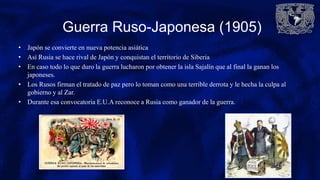 Guerra Ruso-Japonesa (1905)
• Japón se convierte en nueva potencia asiática
• Así Rusia se hace rival de Japón y conquistan el territorio de Siberia
• En caso todo lo que duro la guerra lucharon por obtener la isla Sajalín que al final la ganan los
japoneses.
• Los Rusos firman el tratado de paz pero lo toman como una terrible derrota y le hecha la culpa al
gobierno y al Zar.
• Durante esa convocatoria E.U.A reconoce a Rusia como ganador de la guerra.
 
