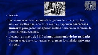 • Francia:
• Las inhumanas condiciones de la guerra de trincheras, los
masivos asaltos que, con éxito o sin él, suponían horrorosas
masacres para ganar unos pocos metros terreno, la carencia de
suministros adecuados.
• Llevaron en mayo de 1917 al amotinamiento de las unidades
francesas que se encontraban en algunas localidades próximas
al frente.
 