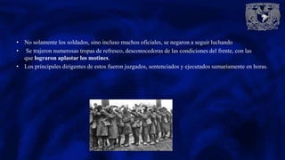 • No solamente los soldados, sino incluso muchos oficiales, se negaron a seguir luchando
• Se trajeron numerosas tropas de refresco, desconocedoras de las condiciones del frente, con las
que lograron aplastar los motines.
• Los principales dirigentes de estos fueron juzgados, sentenciados y ejecutados sumariamente en horas.
 
