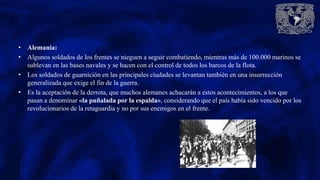 • Alemania:
• Algunos soldados de los frentes se nieguen a seguir combatiendo, mientras más de 100.000 marinos se
sublevan en las bases navales y se hacen con el control de todos los barcos de la flota.
• Los soldados de guarnición en las principales ciudades se levantan también en una insurrección
generalizada que exige el fin de la guerra.
• Es la aceptación de la derrota, que muchos alemanes achacarán a estos acontecimientos, a los que
pasan a denominar «la puñalada por la espalda», considerando que el país había sido vencido por los
revolucionarios de la retaguardia y no por sus enemigos en el frente.
 