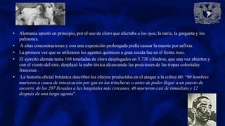 • Alemania apostó en principio, por el uso de cloro que afectaba a los ojos, la nariz, la garganta y los
pulmones.
• A altas concentraciones y con una exposición prolongada podía causar la muerte por asfixia.
• La primera vez que se utilizaron los agentes químicos a gran escala fue en el frente ruso.
• El ejército alemán tenía 168 toneladas de cloro desplegados en 5.730 cilindros, que una vez abiertos y
con el viento del este, desplazó la nube tóxica alcanzando las posiciones de las tropas coloniales
francesas .
• La historia oficial británica describió los efectos producidos en el ataque a la colina 60: “90 hombres
murieron a causa de intoxicación por gas en las trincheras o antes de poder llegar a un puesto de
socorro, de los 207 llevados a las hospitales más cercanos, 46 murieron casi de inmediato y 12
después de una larga agonía”.
 