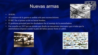 Nuevas armas
• AVION:
• Al comienzo de la guerra se usaban solo para reconocimiento.
• El BE2 fue el primer avión en lanzar bombas.
• El problema principal para los diseñadores fue el montaje de la ametralladora.
• Fue resuelto en 1915 por un alemán que diseño un mecanismo interruptor que evitaba que la
ametralladora disparar cuando la pala del hélice pasase frente al cañón.
 