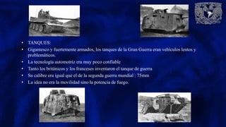 • TANQUES:
• Gigantesco y fuertemente armados, los tanques de la Gran Guerra eran vehículos lentos y
problemáticos.
• La tecnología automotriz era muy poco confiable
• Tanto los británicos y los franceses inventaron el tanque de guerra
• Su calibre era igual que el de la segunda guerra mundial : 75mm
• La idea no era la movilidad sino la potencia de fuego.
 