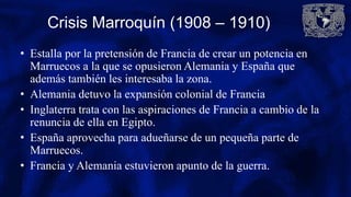 Crisis Marroquín (1908 – 1910)
• Estalla por la pretensión de Francia de crear un potencia en
Marruecos a la que se opusieron Alemania y España que
además también les interesaba la zona.
• Alemania detuvo la expansión colonial de Francia
• Inglaterra trata con las aspiraciones de Francia a cambio de la
renuncia de ella en Egipto.
• España aprovecha para adueñarse de un pequeña parte de
Marruecos.
• Francia y Alemania estuvieron apunto de la guerra.
 