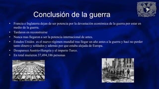 Conclusión de la guerra
• Francia e Inglaterra dejan de ser potencia por la devastación económica de la guerra por estar en
medio de la guerra.
• Tardaron en reconstruirse
• Nunca mas llegaron a ser la potencia internacional de antes.
• Estados Unidos es el nuevo régimen mundial tras llegar un año antes a la guerra y haci no perder
tanto dinero y soldados y además por que estaba alejada de Europa.
• Desaparece Austrio-Hungria y el imperio Turco.
• En total murieron 37,494,186 personas
 