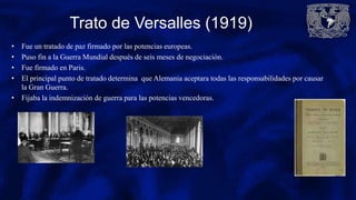 Trato de Versalles (1919)
• Fue un tratado de paz firmado por las potencias europeas.
• Puso fin a la Guerra Mundial después de seis meses de negociación.
• Fue firmado en Paris.
• El principal punto de tratado determina que Alemania aceptara todas las responsabilidades por causar
la Gran Guerra.
• Fijaba la indemnización de guerra para las potencias vencedoras.
 