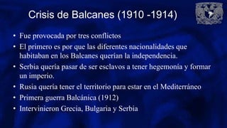 Crisis de Balcanes (1910 -1914)
• Fue provocada por tres conflictos
• El primero es por que las diferentes nacionalidades que
habitaban en los Balcanes querían la independencia.
• Serbia quería pasar de ser esclavos a tener hegemonía y formar
un imperio.
• Rusia quería tener el territorio para estar en el Mediterráneo
• Primera guerra Balcánica (1912)
• Intervinieron Grecia, Bulgaria y Serbia
 