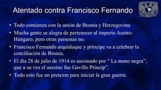 Atentado contra Francisco Fernando
• Todo comienza con la unión de Bosnia y Herzegovina
• Mucha gente se alegra de pertenecer al imperio Austro-
Húngaro, pero otras personas no.
• Francisco Fernando arquiduque y príncipe va a celebrar la
conciliación de Bosnia.
• El día 28 de julio de 1914 es asesinado por “ La mano negra”,
que a su vez el asesino fue Gavillo Princip”.
• Todo esto fue un pretexto para iniciar la gran guerra.
 