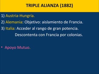 TRIPLE ALIANZA (1882)
1) Austria-Hungría.
2) Alemania: Objetivo: aislamiento de Francia.
3) Italia: Acceder al rango de gran potencia.
Descontenta con Francia por colonias.
• Apoyo Mutuo.
 