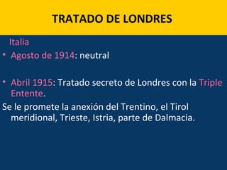 TRATADO DE LONDRES
Italia
• Agosto de 1914: neutral
• Abril 1915: Tratado secreto de Londres con la Triple
Entente.
Se le promete la anexión del Trentino, el Tirol
meridional, Trieste, Istria, parte de Dalmacia.
 