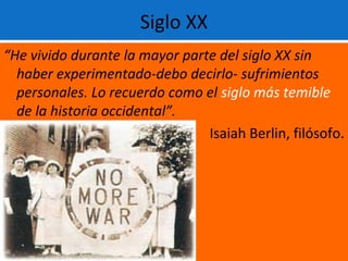 Siglo XX
“He vivido durante la mayor parte del siglo XX sin
haber experimentado-debo decirlo- sufrimientos
personales. Lo recuerdo como el siglo más temible
de la historia occidental”.
Isaiah Berlin, filósofo.
 