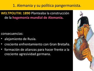 1. Alemania y su política pangermanista.
WELTPOLITIK: 1890 Planteaba la construcción
de la hegemonía mundial de Alemania.
consecuencias:
• alejamiento de Rusia.
• creciente enfrentamiento con Gran Bretaña.
• formación de alianzas para hacer frente a la
creciente agresividad germana.
 