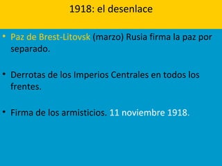 1918: el desenlace
• Paz de Brest-Litovsk (marzo) Rusia firma la paz por
separado.
• Derrotas de los Imperios Centrales en todos los
frentes.
• Firma de los armisticios. 11 noviembre 1918.
 