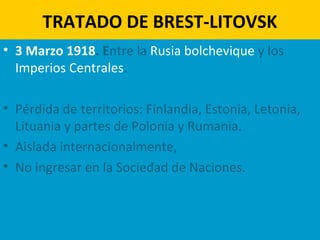 TRATADO DE BREST-LITOVSK
• 3 Marzo 1918. Entre la Rusia bolchevique y los
Imperios Centrales.
• Pérdida de territorios: Finlandia, Estonia, Letonia,
Lituania y partes de Polonia y Rumania.
• Aislada internacionalmente,
• No ingresar en la Sociedad de Naciones.
 