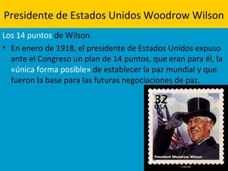 Presidente de Estados Unidos Woodrow Wilson
Los 14 puntos de Wilson.
• En enero de 1918, el presidente de Estados Unidos expuso
ante el Congreso un plan de 14 puntos, que eran para él, la
«única forma posible» de establecer la paz mundial y que
fueron la base para las futuras negociaciones de paz.
 