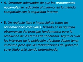 • 4. Garantías adecuadas de que los armamentos
nacionales se reducirán al mínimo, en la medida
compatible con la seguridad interna.
• 5. Un reajuste libre e imparcial de todas las
reclamaciones coloniales, basado en la rigurosa
observancia del principio fundamental para la
resolución de los temas de soberanía, según el cual
los intereses de la población afectada deben tener
el mismo peso que las reclamaciones del gobierno
cuyo título está siendo determinado.
 