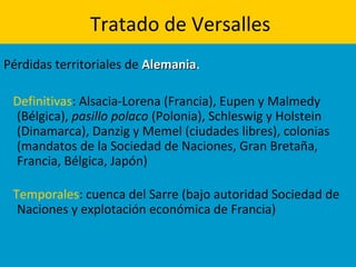 Tratado de Versalles
Pérdidas territoriales de AlemaniaAlemania.
Definitivas: Alsacia-Lorena (Francia), Eupen y Malmedy
(Bélgica), pasillo polaco (Polonia), Schleswig y Holstein
(Dinamarca), Danzig y Memel (ciudades libres), colonias
(mandatos de la Sociedad de Naciones, Gran Bretaña,
Francia, Bélgica, Japón)
Temporales: cuenca del Sarre (bajo autoridad Sociedad de
Naciones y explotación económica de Francia)
 