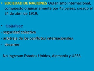 • SOCIEDAD DE NACIONES Organismo internacional,
compuesto originariamente por 45 países, creado el
24 de abril de 1919.
• ObjetivosObjetivos:
- seguridad colectiva- seguridad colectiva
- arbitraje de los conflictos internacionales- arbitraje de los conflictos internacionales
- desarmedesarme
No ingresan Estados Unidos, Alemania y URSS.
 